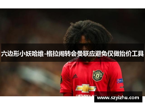 六边形小妖哈维-格拉闹转会曼联应避免仅做抬价工具